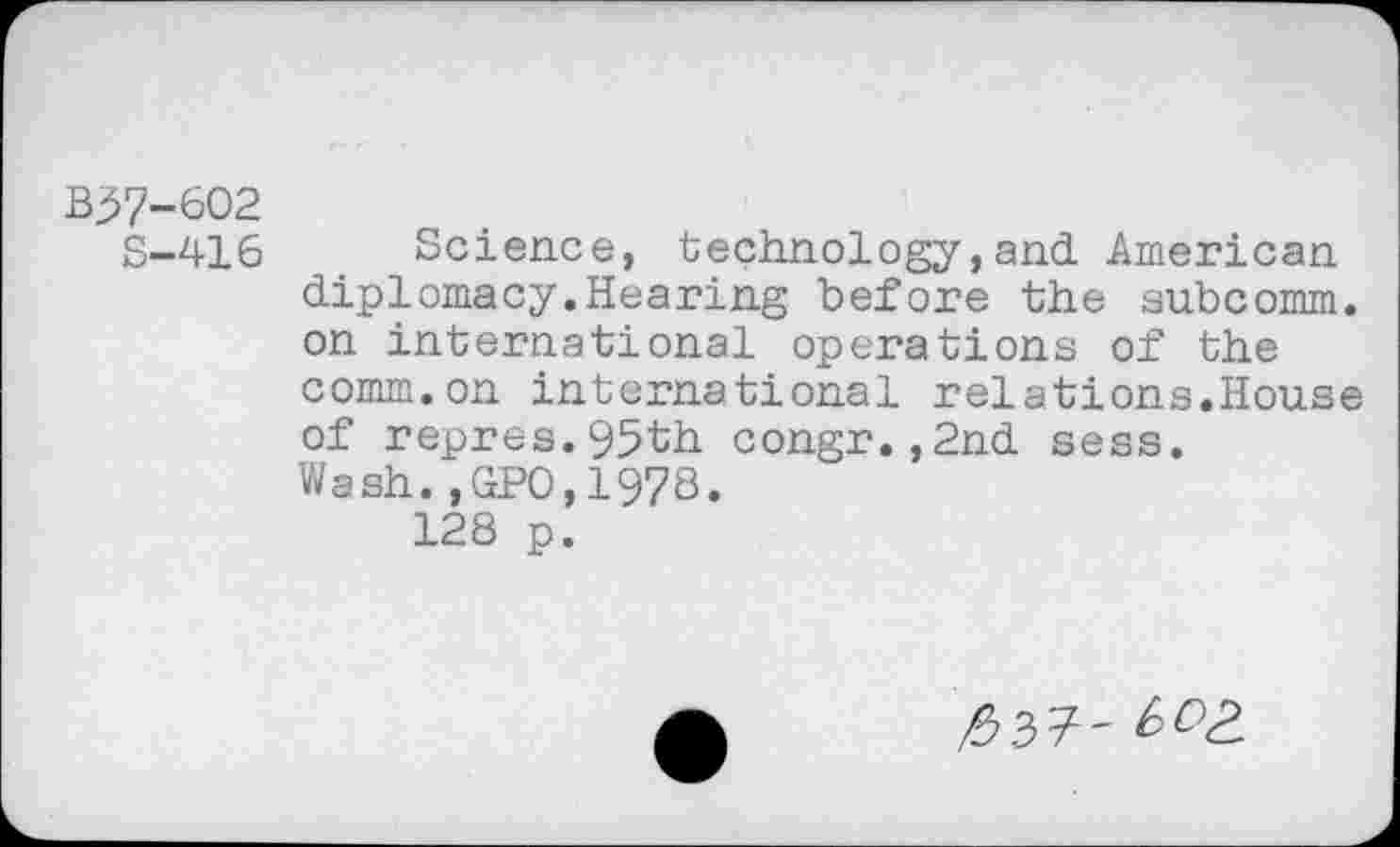 ﻿B37-602
S—416	Science, technology,and American
diplomacy.Hearing before the subcomm, on international operations of the comm.on international relations.House of repres.95th congr.,2nd sess. Wash.,GPO,1978.
128 p.
/$37' ^3